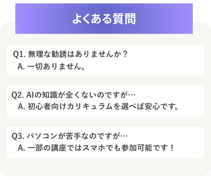 よくある質問
Q1. 無理な勧誘はありませんか?
A. 一切ありません。
Q2. AIの知識が全くないのですが…
A. 初心者向けカリキュラムを選べば安心です。
Q3. パソコンが苦手なのですが…
A. 一部の講座ではスマホでも参加可能です!