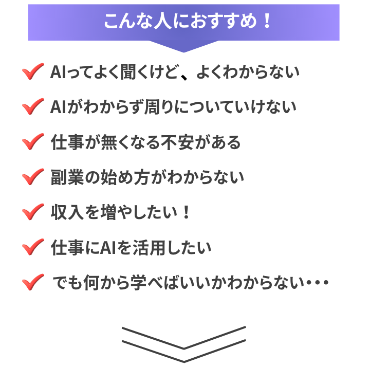 こんな人におすすめ!
・AIってよく聞くけど よくわからない
・AIがわからず周りについていけない
・仕事が無くなる不安がある
・副業の始め方がわからない
・収入を増やしたい!
・仕事にAIを活用したい
・でも何から学べばいいかわからない・・・