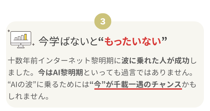 ③今学ばないと“もったいない”
十数年前インターネット黎明期に波に乗れた人が成功しました。今はAI黎明期といっても過言ではありません。
“AIの波”に乗るためには“今”が千載一遇のチャンスかもしれません。